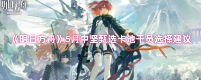 《明日方舟》5月中坚甄选卡池干员选择建议